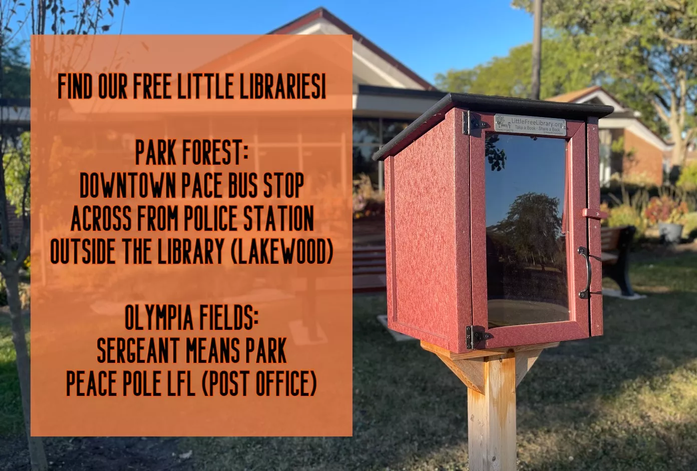 Little Free Libraries in Park Forest: Downtown Pace Bus Stop, Across from Police Station, and Outside the Library (Lakewood side).  Little Free Libraries in Olympia Fields: Sergeant Means Park and Peace Pole outside the Post Office.