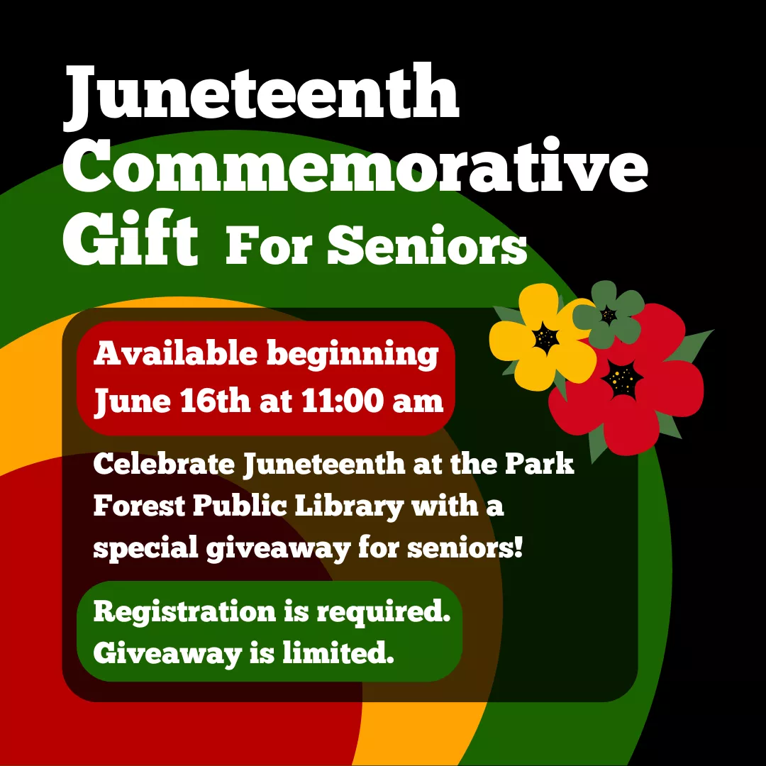 Juneteenth Commemorative Gift for seniors. Available beginning June 16th at 11:00 am. Celebrate Juneteenth at the Park Forest Public Library with a special giveaway for seniors! Registration is required. Giveaway is limited.