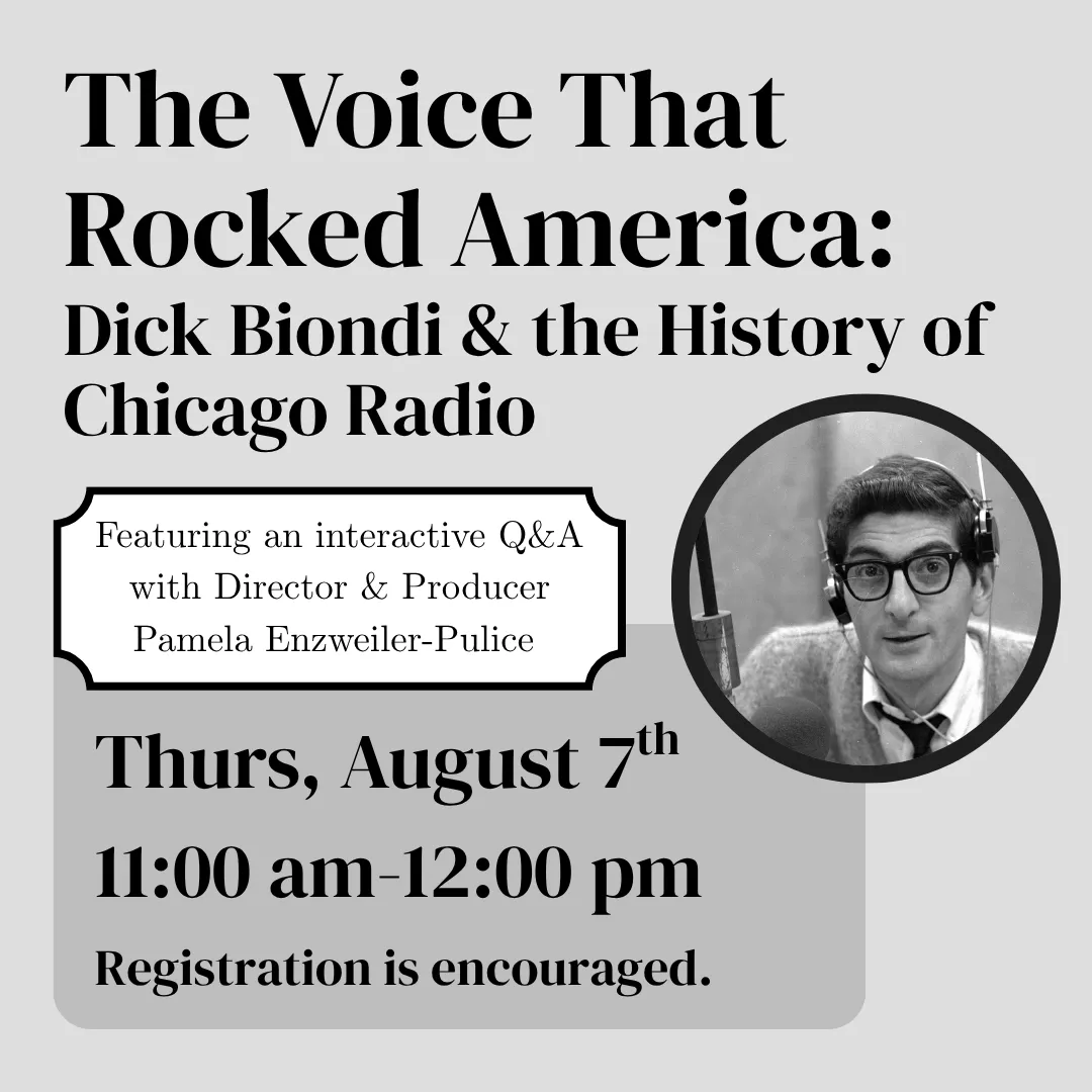 The Voice That Rocked America: Dick Biondi and the History of Chicago Radio. Featuring an interactive Q&amp;A with director and producer Pamela Enzweiler-Pulice. Thurs, August 7 from 11:00 am to 12:00 pm. Registration is encouraged.