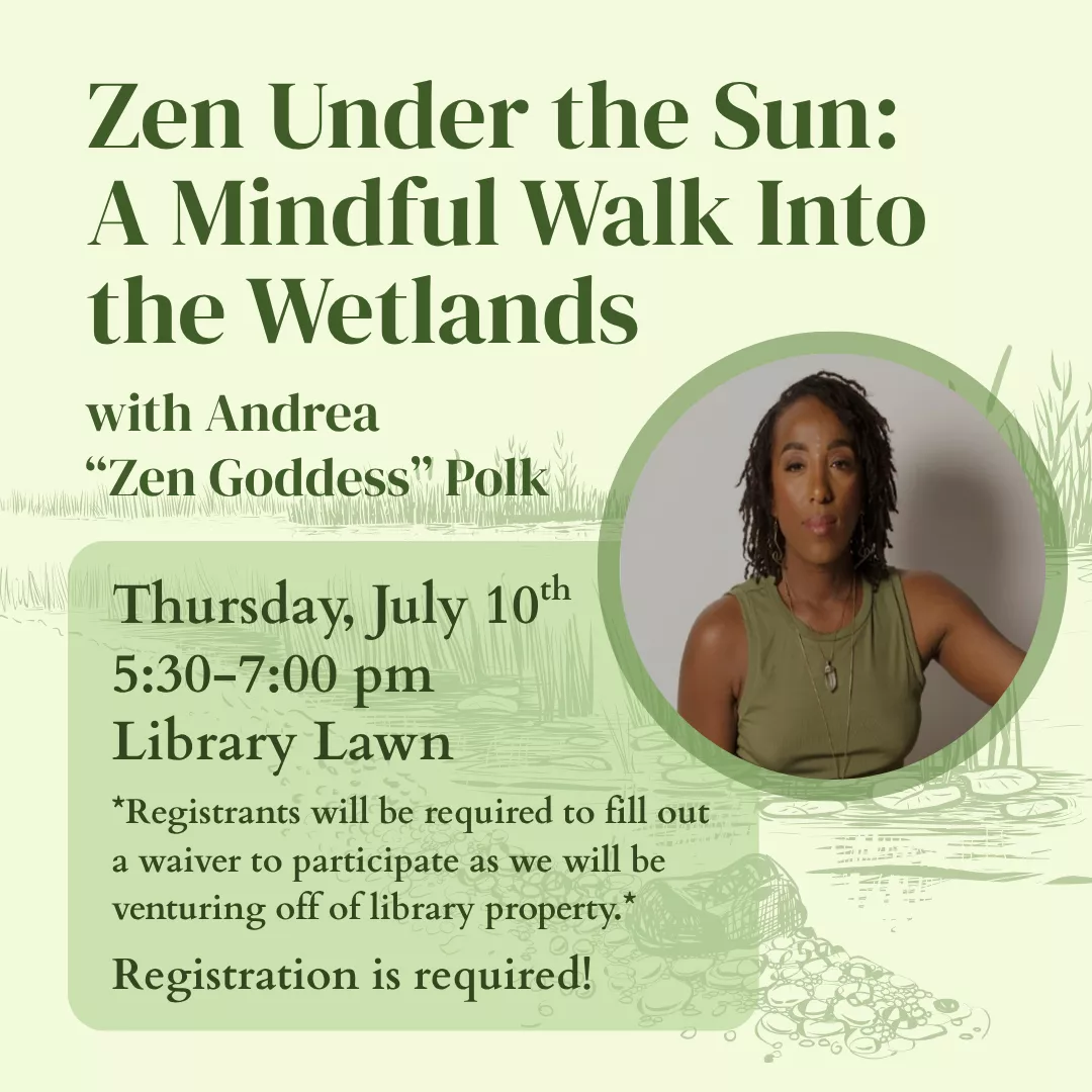 Zen Under the Sun: A Mindful Walk Into the Wetlands with Andrea Zen Goddess Polk. Thursday, July 10 from 5:30 to 7 pm, library lawn. Registrants will be required to fill out a waiver to participate as we will be venturing off of library property. Registration is required!