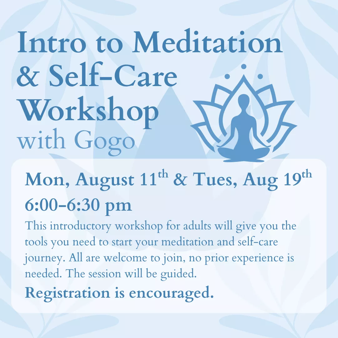 Intro to Meditation and Self-Care Workshop with Gogo. Monday, August 11 and Tuesday, August 19 from 6:00 to 6:30 pm. This introductory workshop for adults will give you the tools you need to start your meditation and self-care journey. All are welcome to join, no prior experience is needed. This session will be guided. Registration is encouraged.
