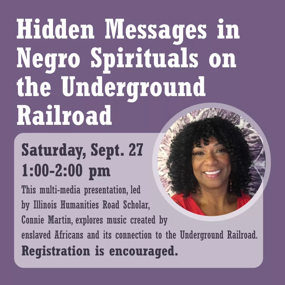 Hidden Messages in Negro Spirituals on the Underground Railroad. Saturday, September 27 from 1 to 2 pm. This multi-media presentation, led by Illinois Humanities Road Scholar, Connie Martin, explores music created by enslaved Africans and its connection to the Underground Railroad. Registration is encouraged.