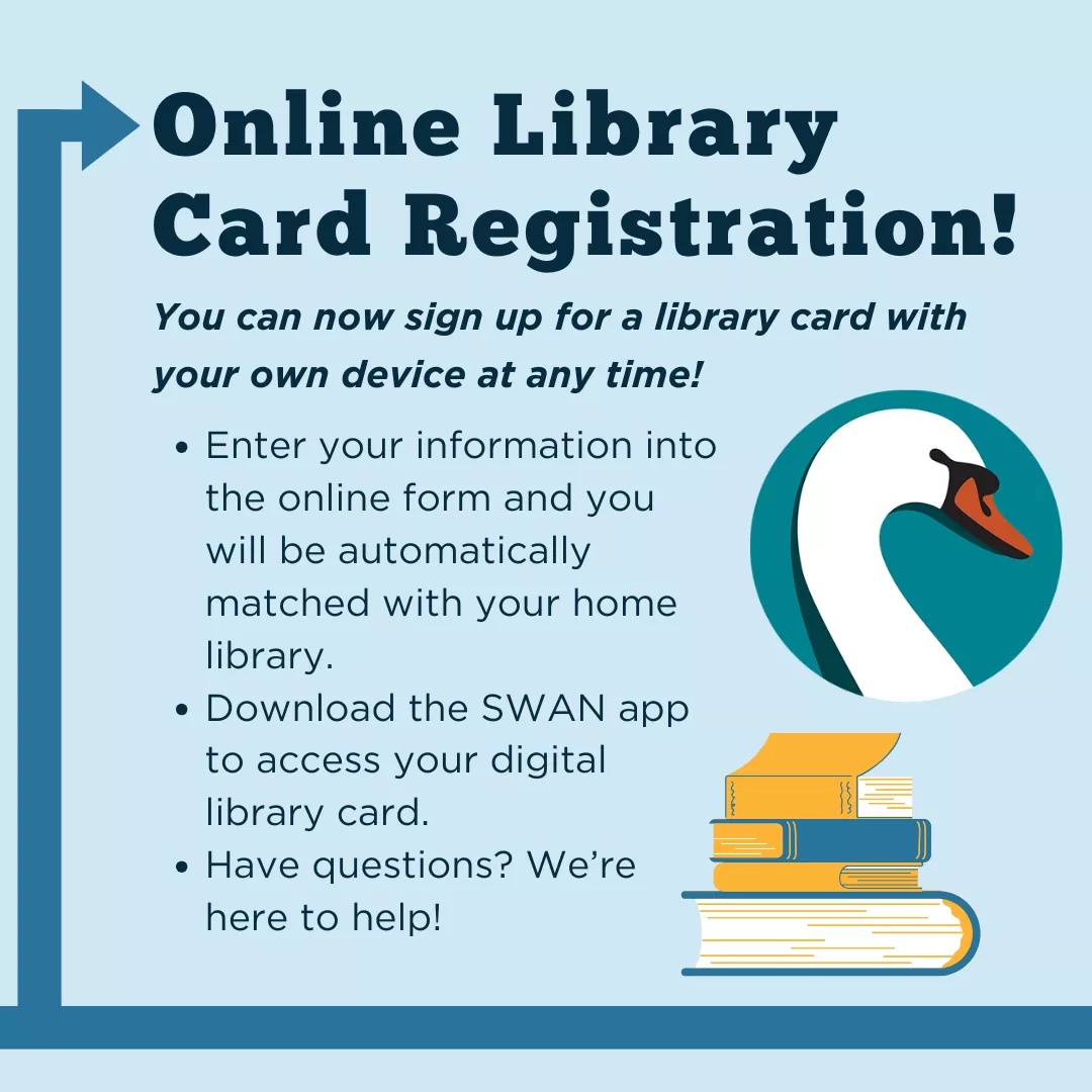Online library card registration! You can now sign up for a library card with your own device at any time! Enter your information into the online form and you will be automatically matched with your home library. Download the SWAN app to access your digital library card. Have questions? We&#039;re here to help!