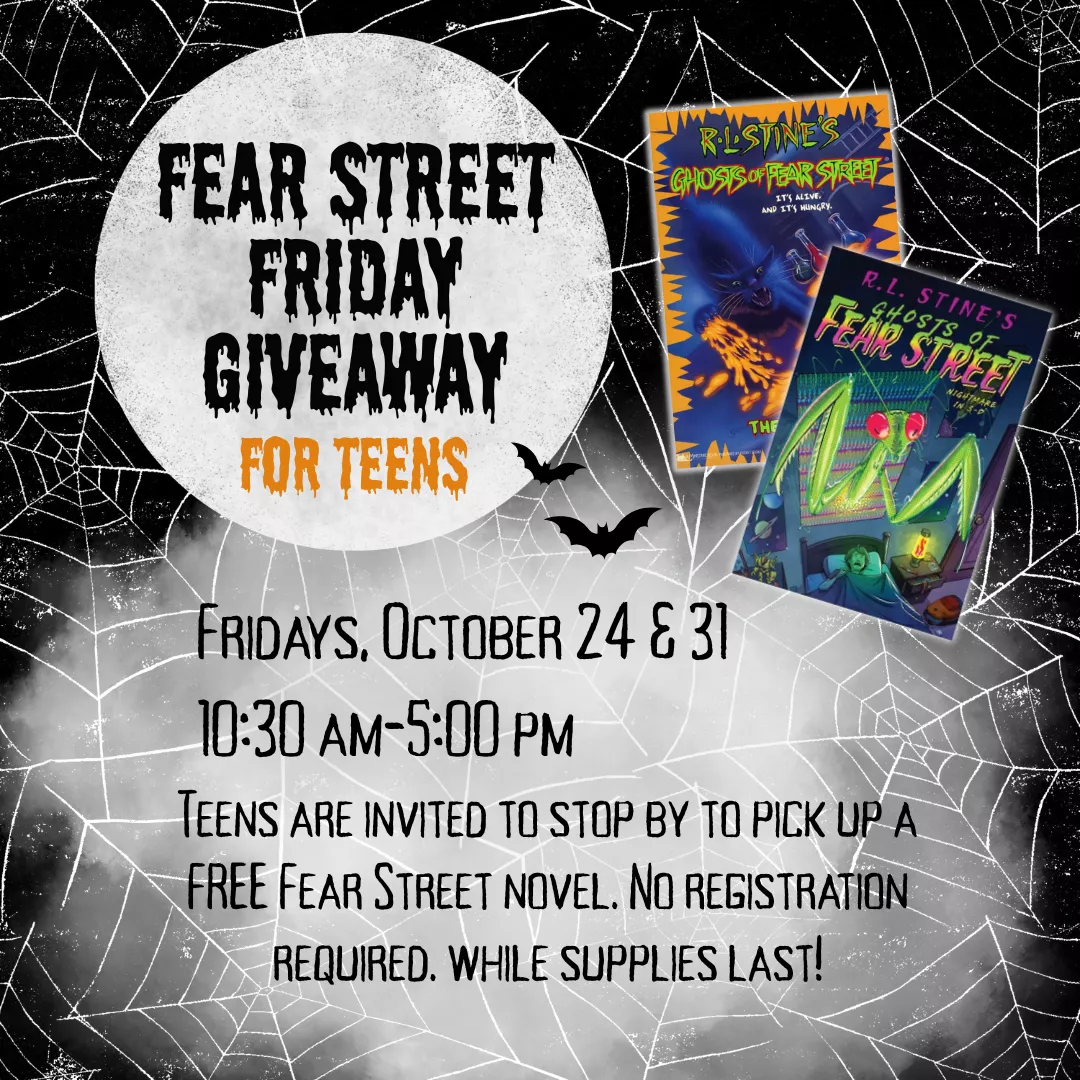 Fear Street Friday Giveaway for teens. Fridays, October 24 and 31 from 10:30 am to 5 pm. Teens are invited to stop by to pick up a free Fear Street novel. No registration required. While supplies last!