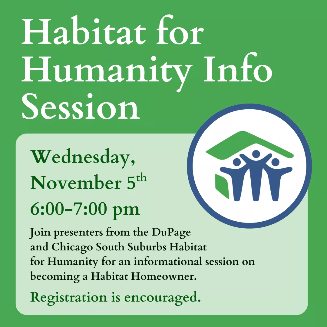 Habitat for Humanity Info Session. Wednesday, November 5 from 6 to 7 pm. Join presenters from the DuPage and Chicago South Suburbs Habitat for Humanity for an informational session on becoming a Habitat Homeowner. Registration is encouraged.