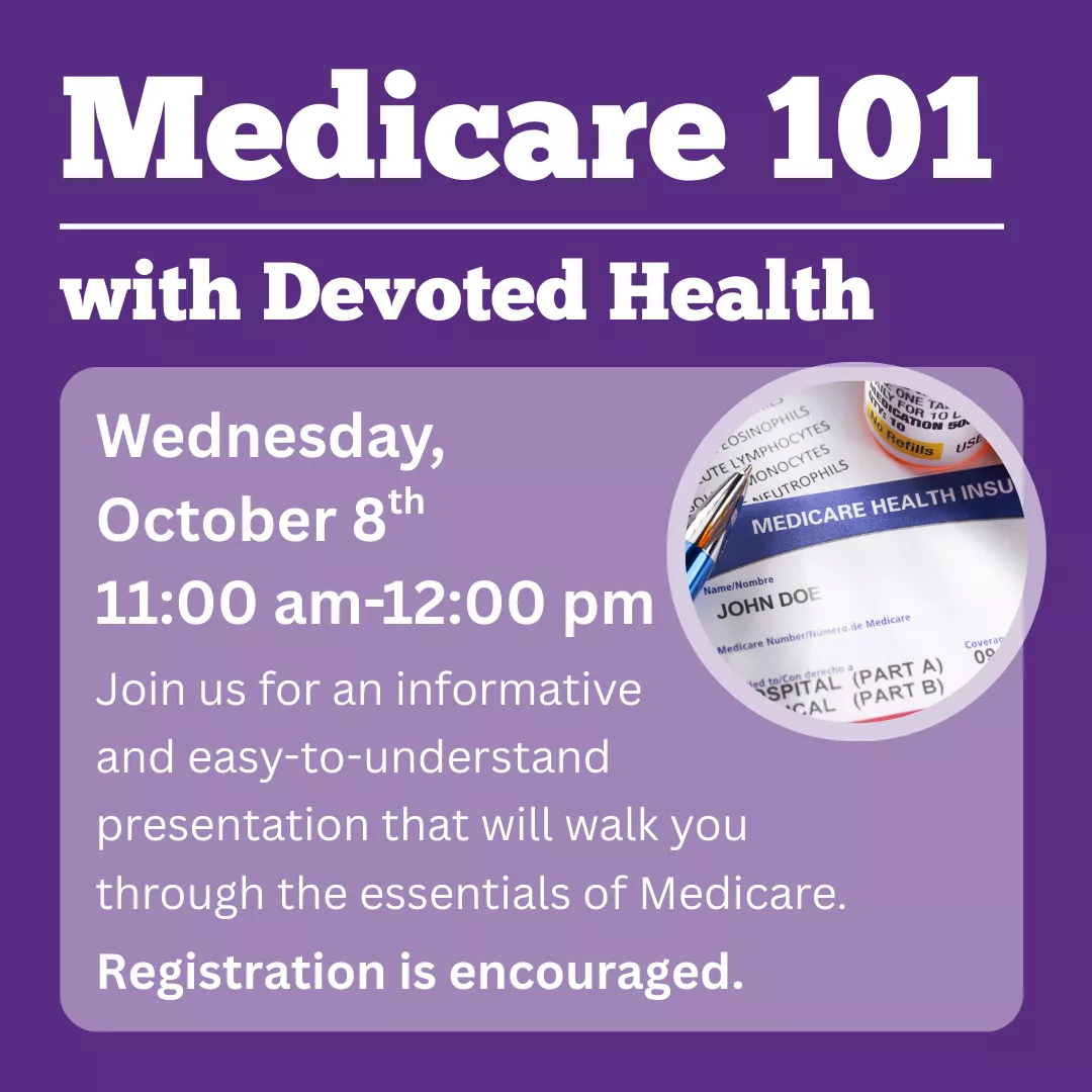 Medicare 101 with Devoted Health. Wednesday, October 8 from 11 am to 12 pm. Join us for an informative and easy-to-understand presentation that will walk you through the essentials of Medicare. Registration is encouraged.