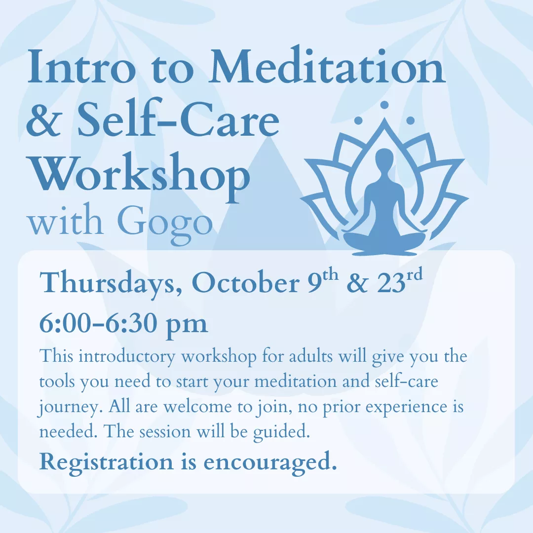 Intro to Meditation and Self-Care Workshop with Gogo. Thursdays, October 9 and 23 from 6:00 to 6:30 pm. This introductory workshop for adults will give you the tools you need to start your meditation and self-care journey. All are welcome to join, no prior experience is needed. This session will be guided. Registration is encouraged.