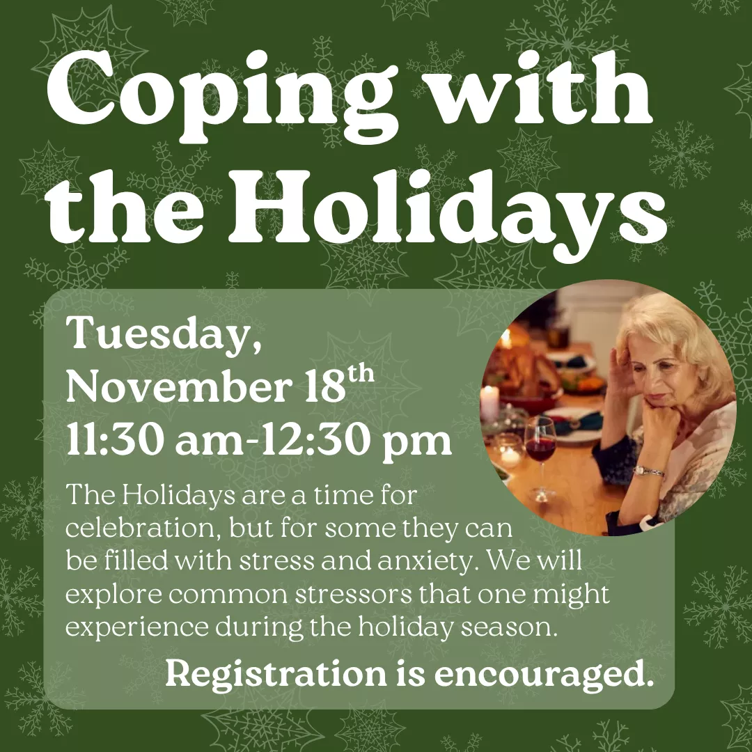 Coping with the Holidays. Tuesday, November 18 from 11:30 am to 12:30 pm. The Holidays are a time for celebration, but for some they can be filled with stress and anxiety. We will explore common stressors that one might experience during the holiday season. Registration is encouraged.