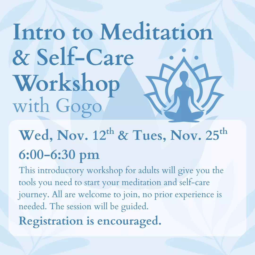 Intro to Meditation and Self-Care Workshop with Gogo. Wednesday, November 12 and Tuesday, November 25 from 6:00 to 6:30 pm. This introductory workshop for adults will give you the tools you need to start your meditation and self-care journey. All are welcome to join, no prior experience is needed. This session will be guided. Registration is encouraged.