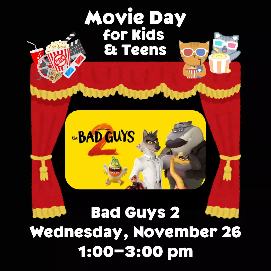 Movie Day for Kids and Teens. Bad Guys 2 on Wednesday, November 26 from 1 to 3 pm. 