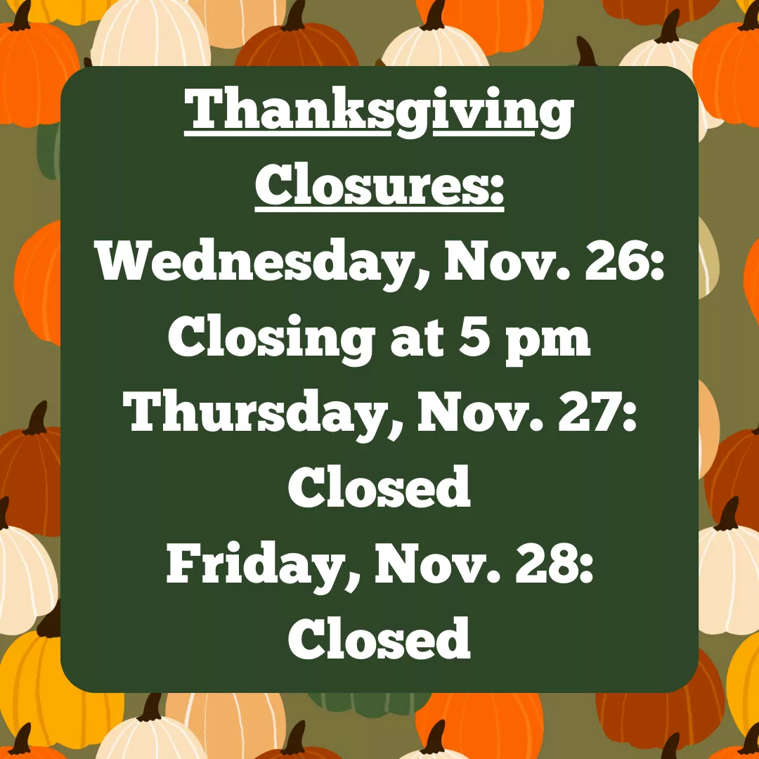 Thanksgiving Closures: Wednesday, November 26: closing at 5 pm. Thursday, November 27: Closed. Friday, November 28: Closed.