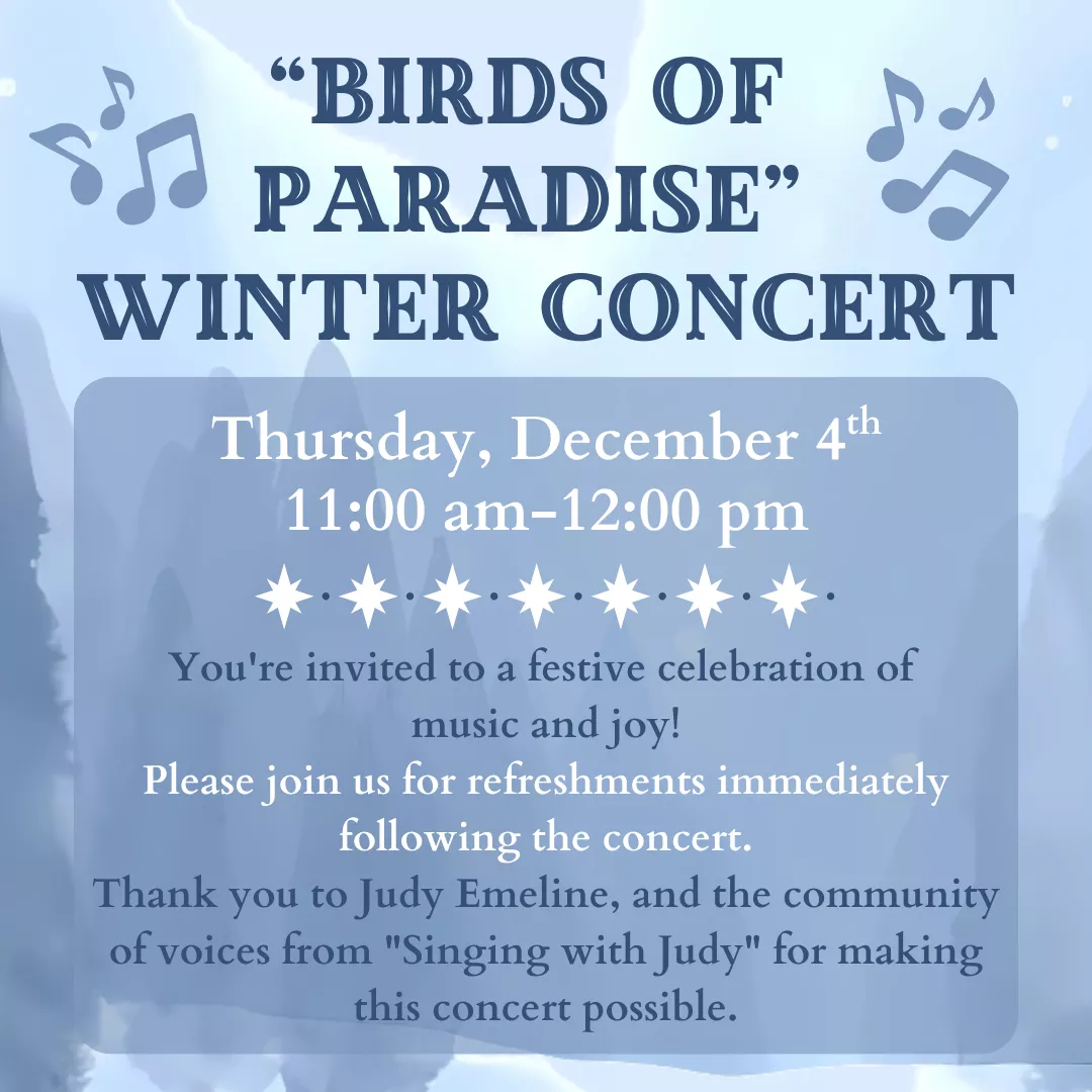 Birds of Paradise Winter Concert. Thursday, December 4 from 11 am to 12 pm. You&#039;re invited to a festive celebration of music and joy! Please join us for refreshments immediately following the concert. Thank you to Judy Emeline, and the community of voices from Singing with Judy for making this concert possible.