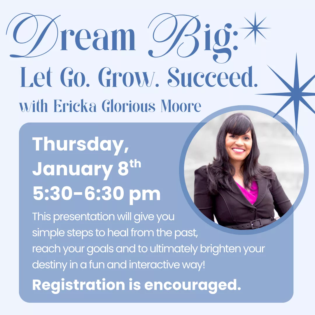 Dream Big: Let go. Grow. Succeed. with Ericka Glorious Moore. Thursday, January 8 from 5:30 to 6:30 pm. This presentation will give you the simple steps to heal from the past, reach your goals, and to ultimately brighten your destiny in a fun, interactive way! Registration is encouraged.