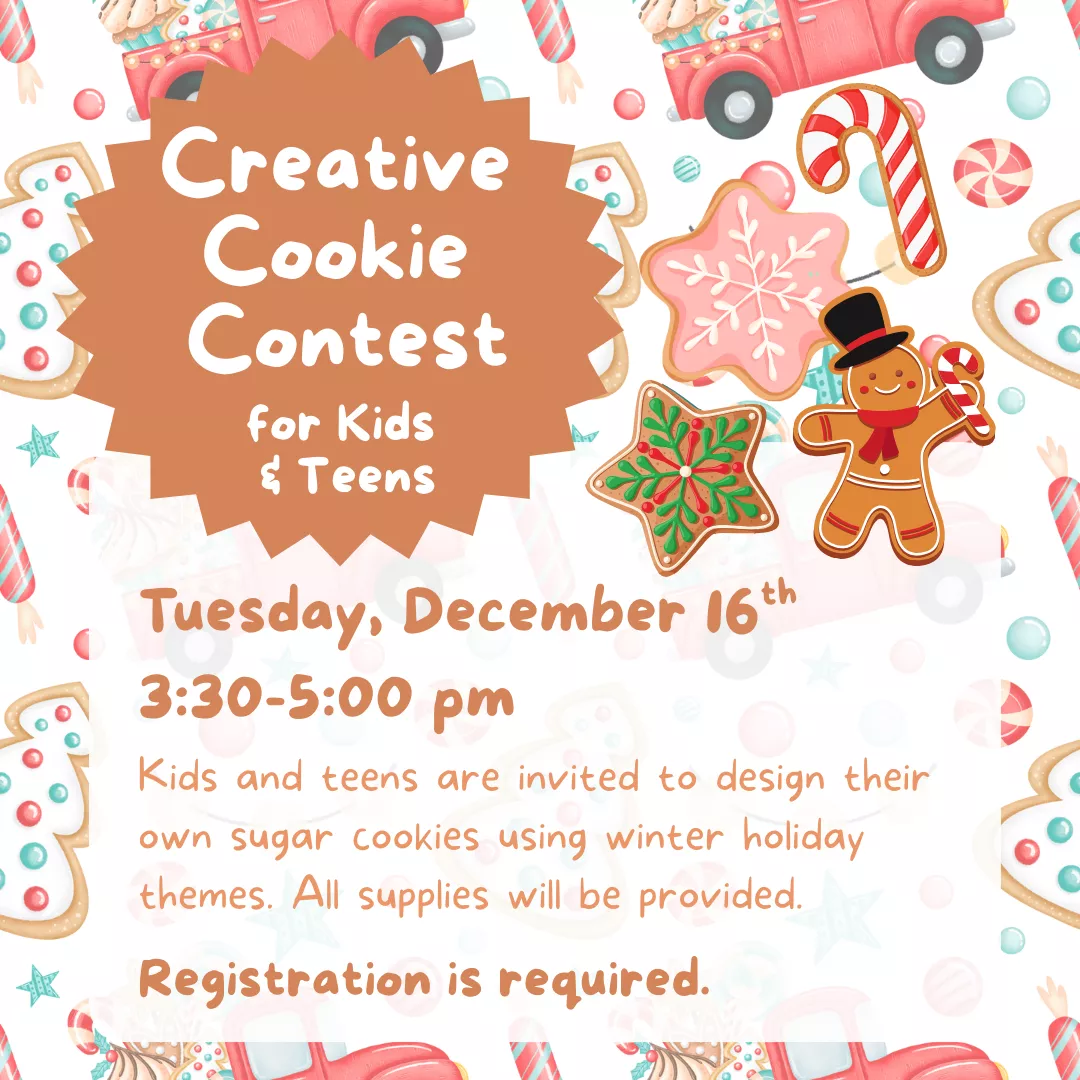 Creative Cookie Contest for Kids and Teens. Tuesday, December 16 from 3:30 to 5 pm. Kids and teens are invited to design their own sugar cookies using winter holiday themes. All supplies will be provided. Registration is required.