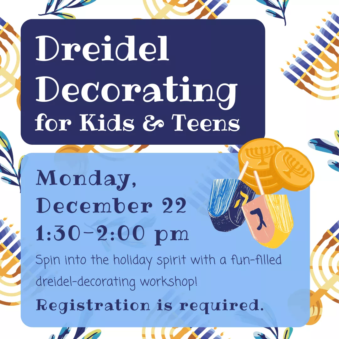 Dreidel Decorating for kids and teens. Monday, December 22 from 1:30 to 2:00 pm. Spin into the holiday spirit with a fun-filled dreidel decorating workshop! Registration is required.