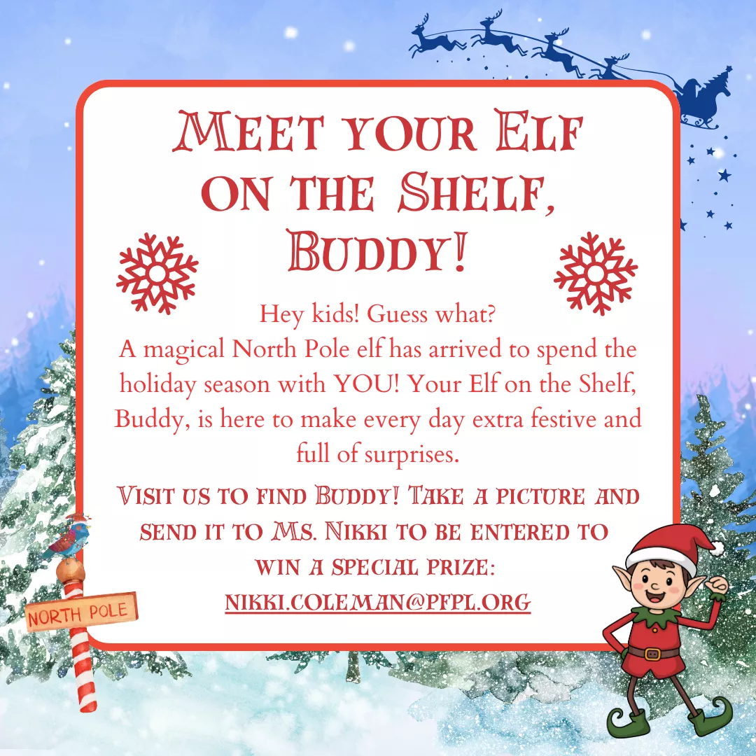 Meet your Elf on the Shelf, Buddy! Hey kids! Guess what? A magical North Pole elf has arrived to spend the holiday season with YOU! Your Elf on the Shelf, Buddy, is here to make every day extra festive and full of surprises. Visit us to find Buddy! Take a picture and send it to Ms. Nikki to be entered to  win a special prize:  nikki.coleman@pfpl.org