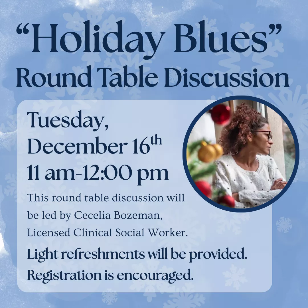 Holiday Blues Round Table Discussion. Tuesday, December 16 from 11 am to 12 pm. This round table discussion will be led by Cecilia Bozeman, Licensed Clinical Social Worker. Light refreshments will be provided. Registration is encouraged.