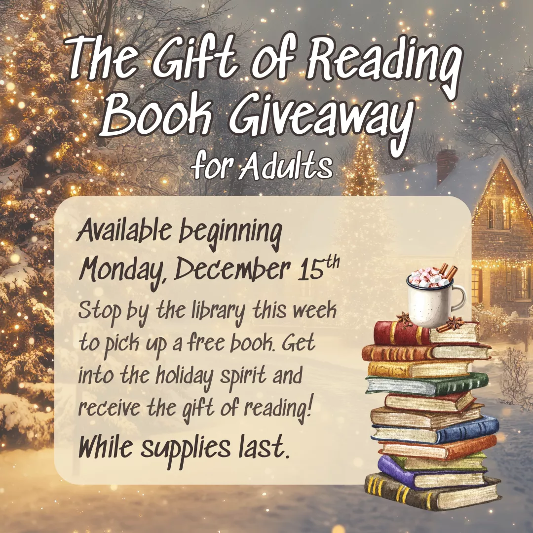 The Gift of Reading Book Giveaway for Adults. Available beginning Monday, December 15. Stop by the library this week to pick up a free book. Get into the holiday spirit and receive the gift of reading! While supplies last.