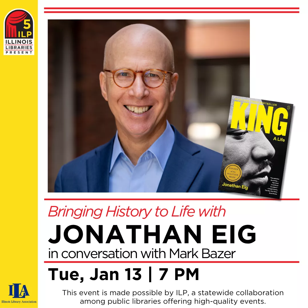 Bringing History to Life with Jonathan Eig in conversation with Mark Bazer. Tuesday, January 13 at 7 pm. This event is made possible by ILP, a statewide collaboration among public libraries offering high-quality events.