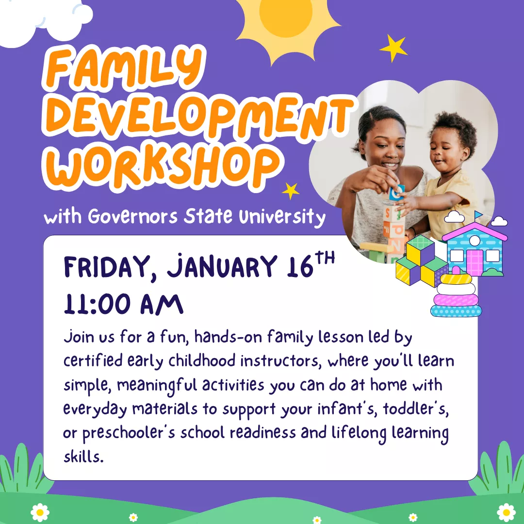Family Development Workshop with Governors State University. Friday, January 16 at 11 am. Join us for a fun, hands-on family lesson led by certified early childhood instructors, where you'll learn simple, meaningful activities you can do at home with everyday materials to support your infant's, toddler's, or preschooler's school readiness and lifelong learning skills.