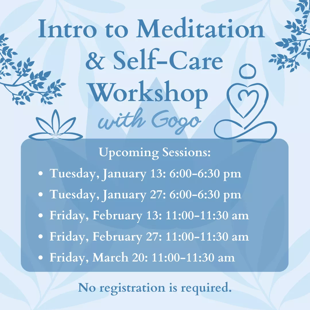 Intro to Meditation and Self-Care Workshop with Gogo. Upcoming sessions: Tuesdays, January 13 and 27 from 6 to 6:30 pm. Fridays, February 13, 27, and March 20 from 11 to 11:30 am. No registration is required.