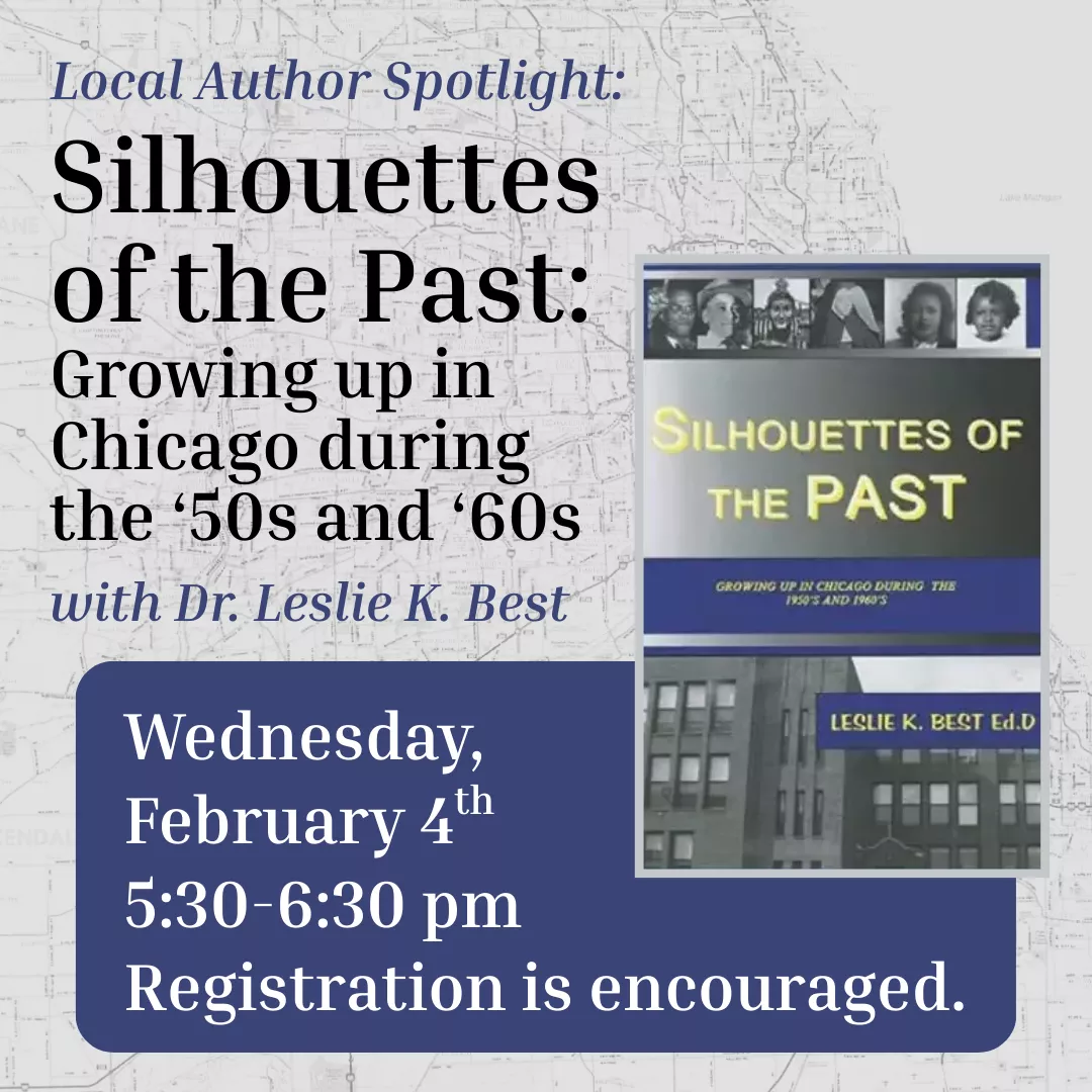 Local Author Spotlight: Silhouettes of the Past: Growing up in Chicago during the 50s and 60s with Dr. Leslie K. Best. Wednesday, February 4 from 5:30 to 6:30 pm. Registration is encouraged.