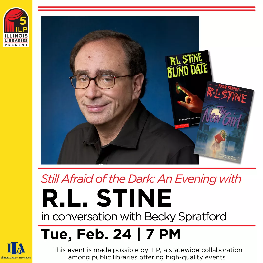 Still Afraid of the Dark: An Evening with R.L. Stine in conversation with Becky Spratford. Tuesday, February 24 at 7 pm. This event is made possible by ILP, a statewide collaboration among public libraries offering high-quality events.