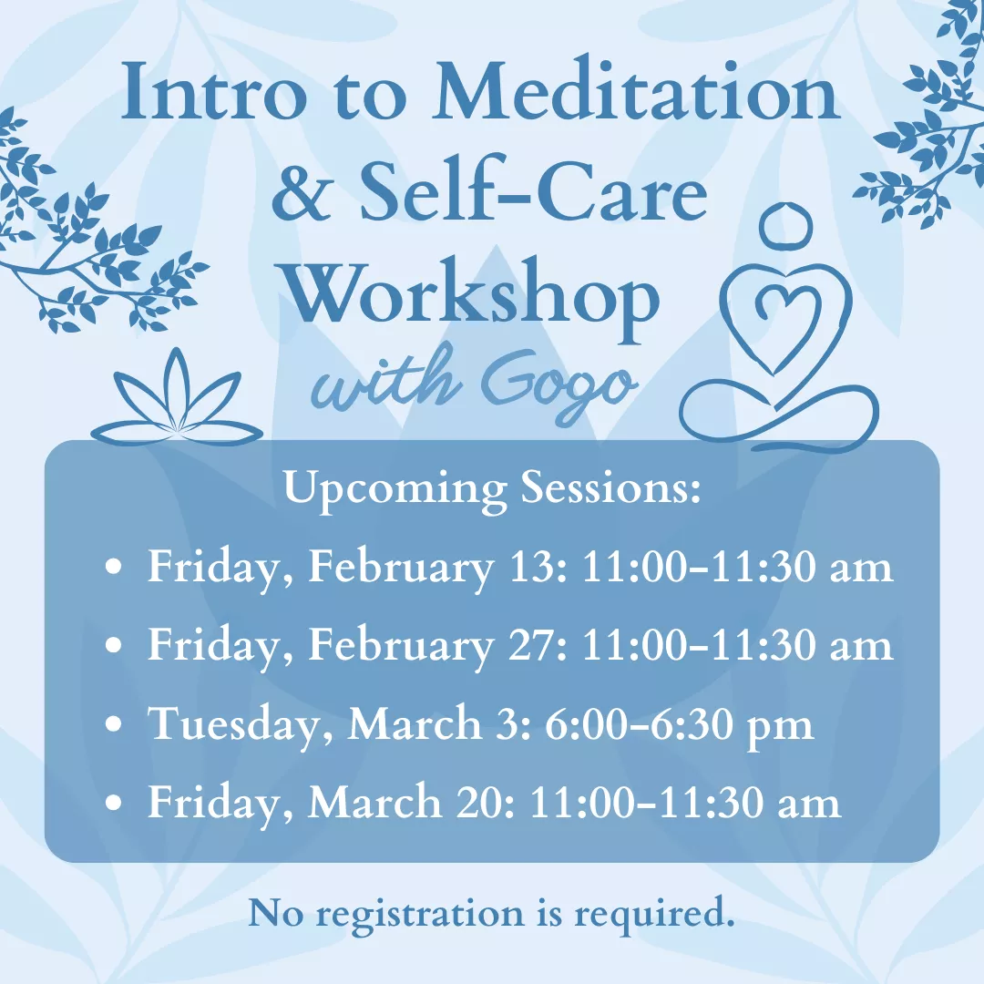Intro to Meditation &amp; Self-Care Workshop with Gogo. Upcoming sessions: Fridays, February 13 and 27 from 11 to 11:30 am, Tuesday, March 3 from 6 to 6:30 pm, and Friday, March 20 from 11 to 11:30 am. No registration is required.