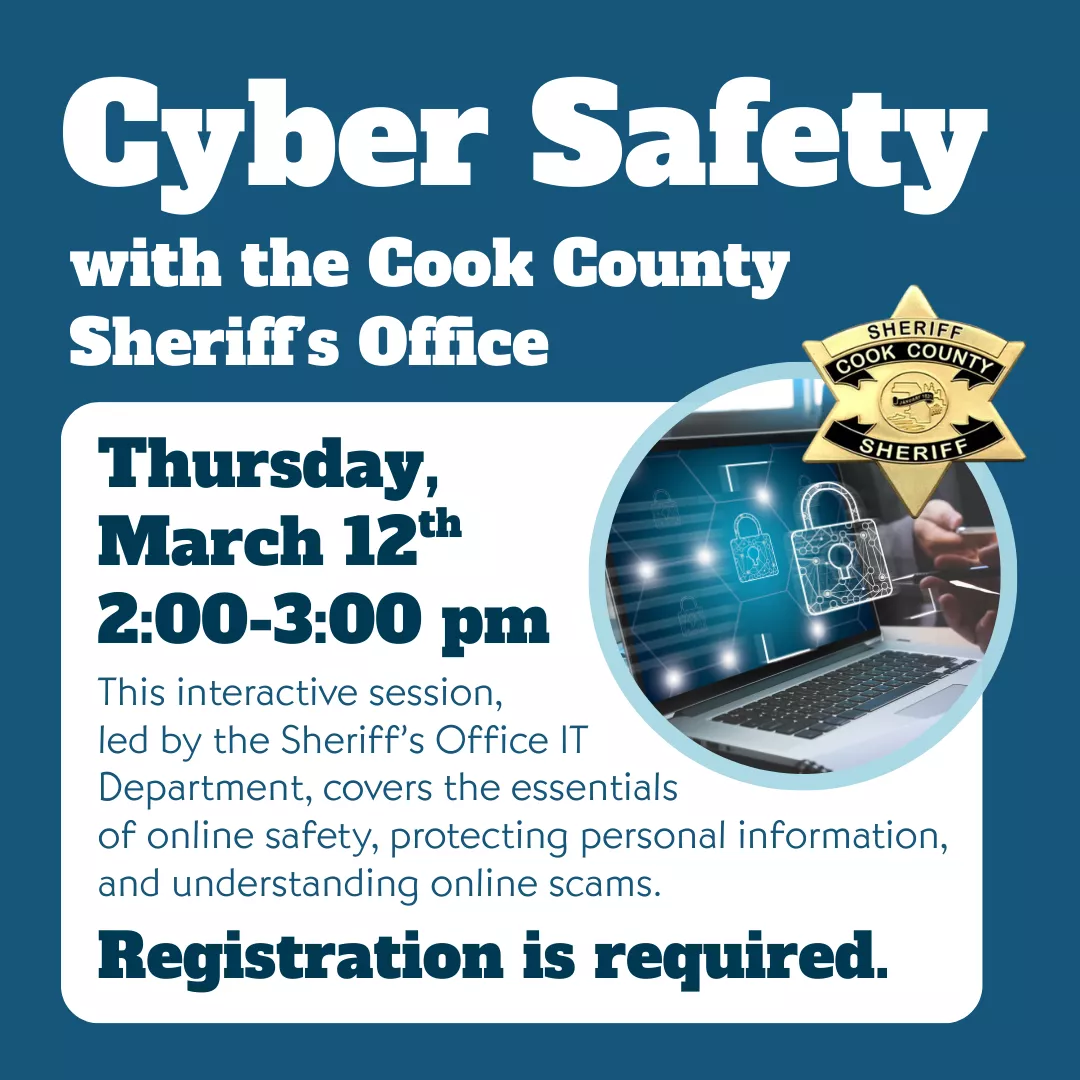 Program slider for cyber safety with the cook county sheriff's office. Thursday, march 12 from 2 to 3 p.m. Registration is required. This interactive session, led by the sheriff's office I.T. department, covers the essentials of online safety, protecting personal information, and understanding online scams.