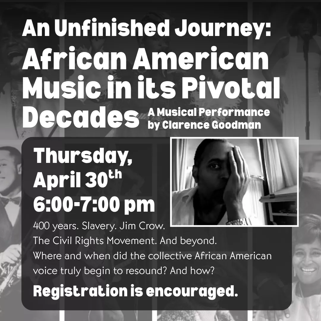 An unfinished journey: african american music in its pivotal decades. A musical performance by clarence goodman. Thursday, april thirtieth from six to seven p.m. Four hundred years. Slavery. Jim crow. The civil rights movement. And beyond. Where and when did the collective african american voice truly begin to resound? And how? Registration is encouraged.