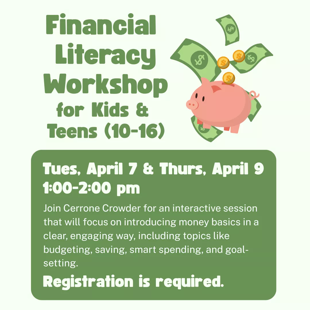 Financial literacy workshop for kids and teens from ages ten to sixteen. Tuesday, april seventh and thursday, april ninth from one to two p.m. Join cerrone crowder for an interactive session that will focus on introducing money basics in a clear, engaging way. Including topics like budgeting, saving smart spending, and goal setting. Registration is required.