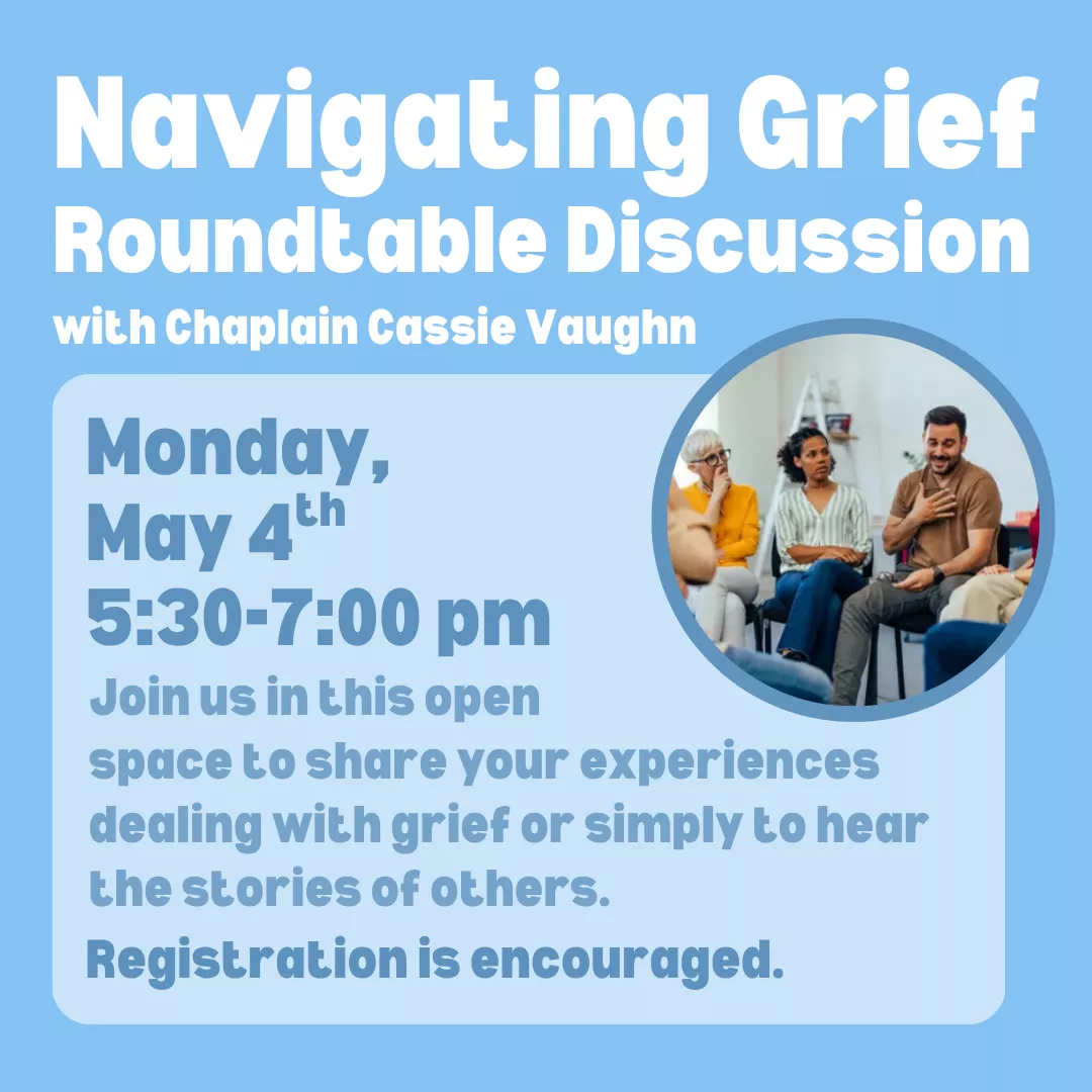 Navigating grief roundtable discussion with chaplain cassie vaughn. Monday, may fourth from five thirty to seven p.m. Join us in this open space to share your experiences dealing with grief or simply to hear the stories of others. Registration is encouraged.