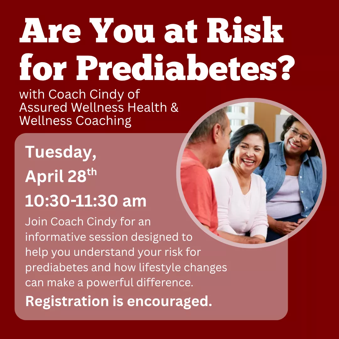 Are You at Risk for Prediabetes? With Coach Cindy of Assured Wellness Health and Wellness Coaching. Tuesday, april twenty eighth from ten thirty to eleven thirty a.m. Join Coach Cindy for an informative session designed to help you understand your risk for prediabetes and how lifestyle changes can make a powerful difference. Registration is encouraged.