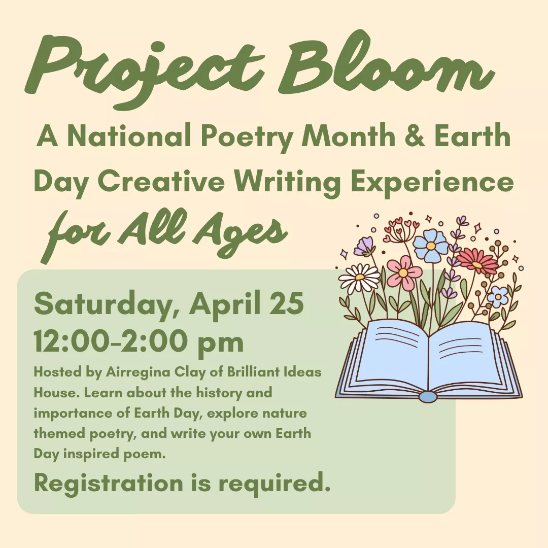 Project Bloom: a national poetry month and earth day creative writing experience for all ages. Saturday, april twenty fifth from twelve to two p.m. Hosted by airregina clay of brilliant ideas house. Learn about the history and importance of earth day, explore nature themed poetry, and write your own earth day inspired poem. Registration is required. 