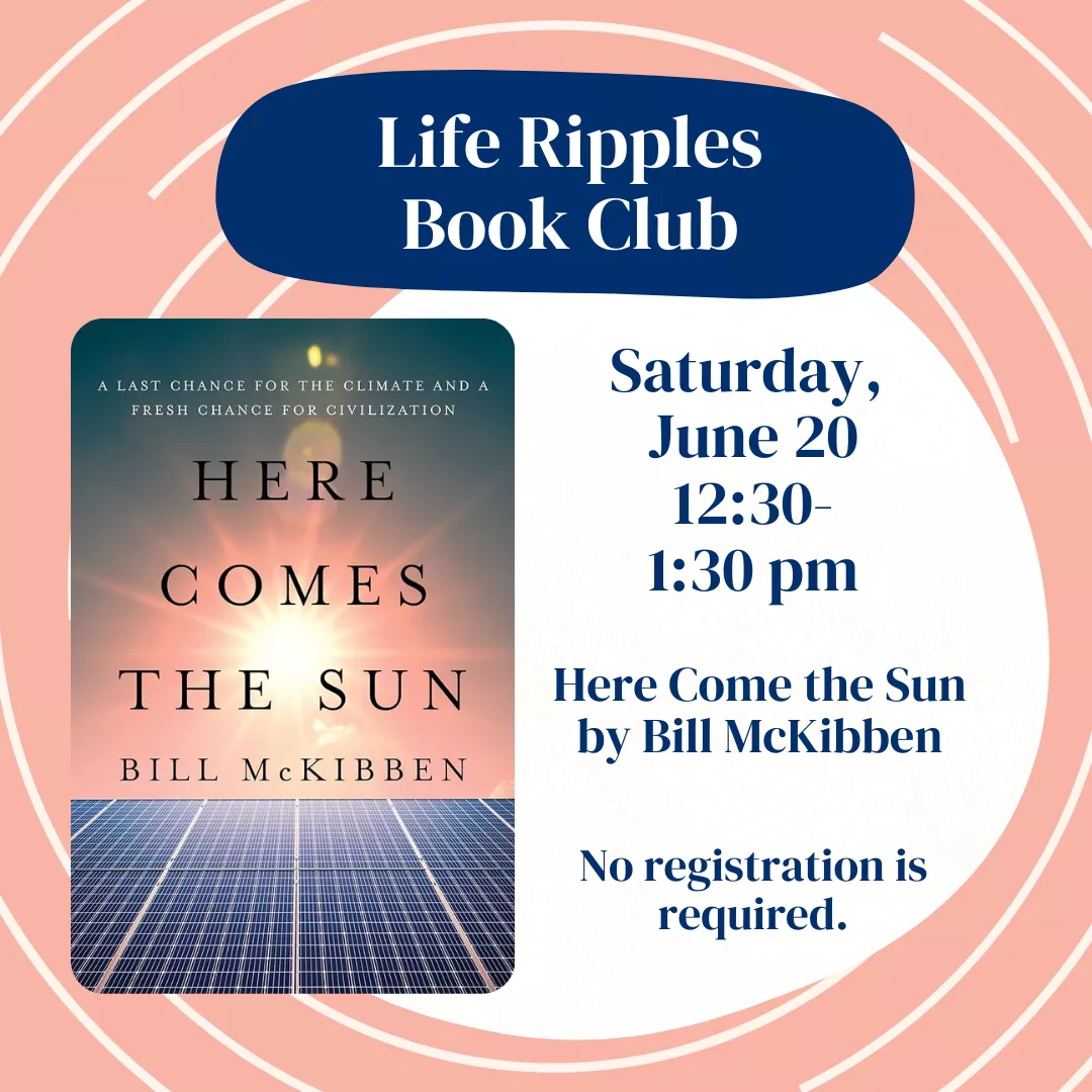 Life ripple book club. Saturday, june twentieth from twelve thirty to one thirty p.m. Featuring the book here comes the sun by bill mckibben. No registration is required.
