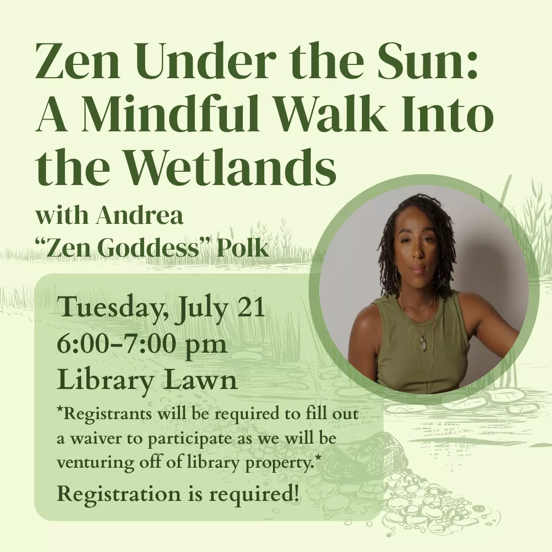 Zen Under the Sun: A Mindful Walk Into the Wetlands with Andrea Zen Goddess Polk. Tuesday, july twenty first from six to seven p.m., library lawn. Registrants will be required to fill out a waiver to participate as we will be venturing off of library property. Registration is required!