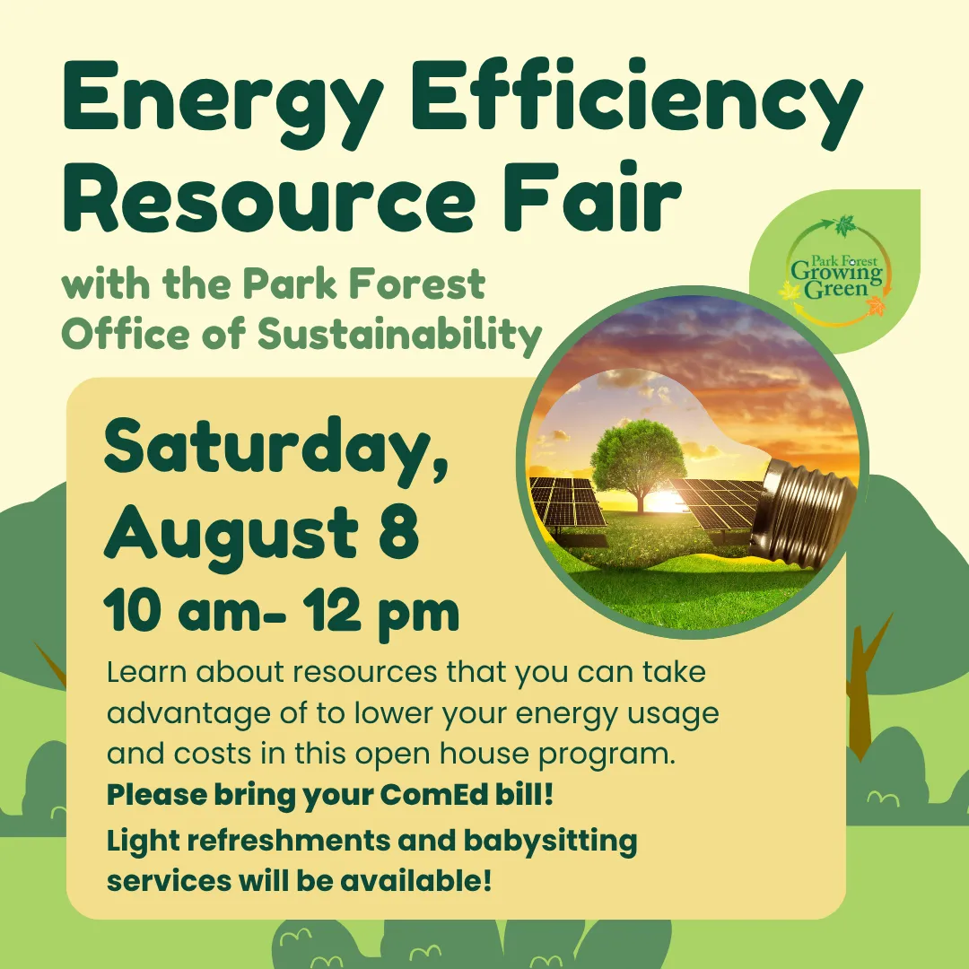 Energy efficiency resource fair with park forest office of sustainability. Saturday, august eigth from ten a.m. to twelve p.m. Learn about resources that you can take advantage of to lower your energy usage and costs in this open house program. Please bring your com ed bill! Light refreshments and babysitting services will be available!