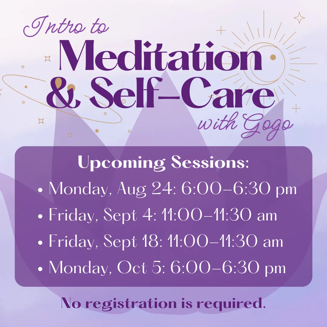 Intro to meditation and self care with gogo. Upcoming sessions: Monday, august twenty fourth from six to six thirty p.m. Fridays, september fourth and eighteenth from eleven to eleven thirty a.m. Monday, october fifth from six to six thirty p.m. No registration is required.