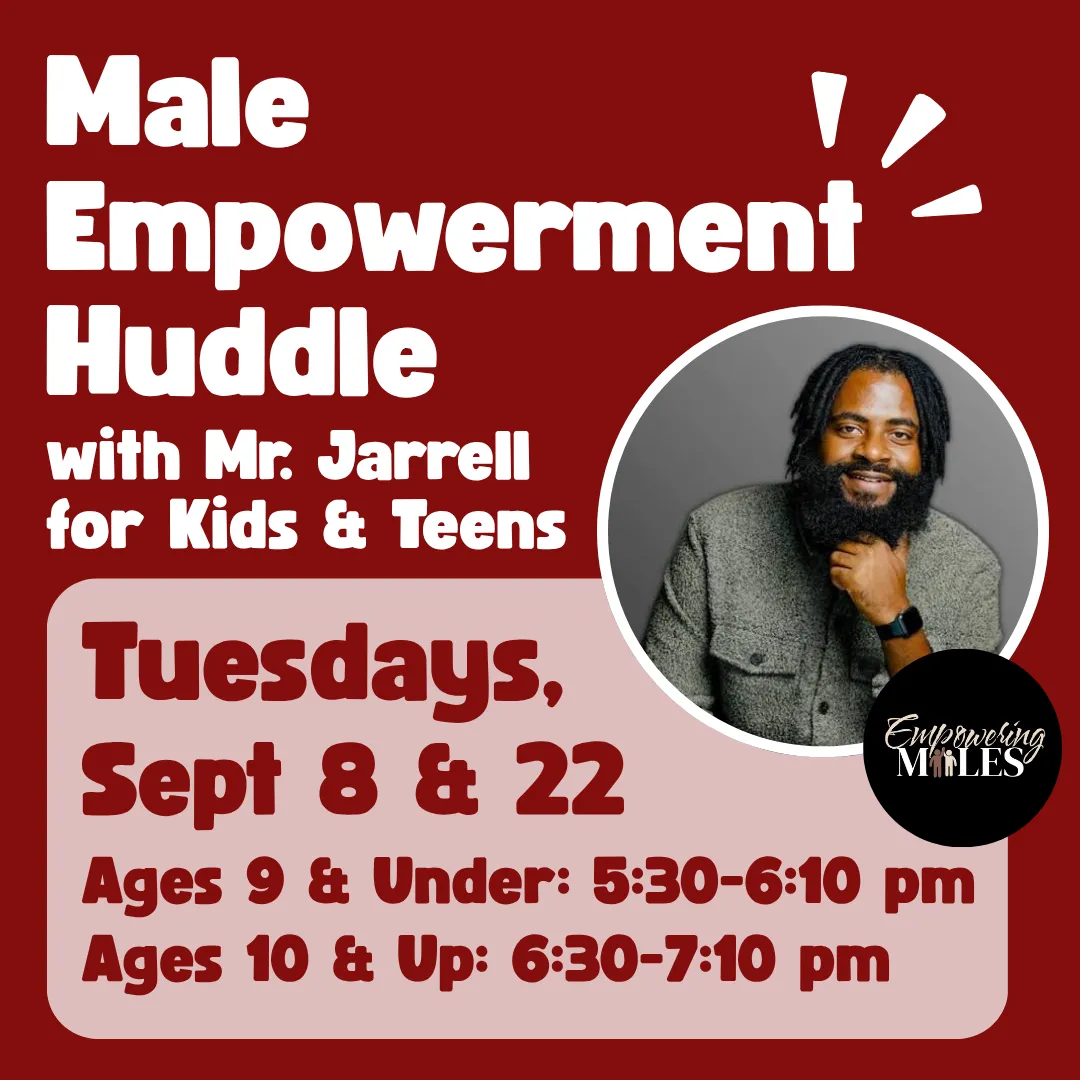 Male empowerment huddle with mister jarrell for kids and teens. Tuesdays, september eighth and twenty second. Ages nine and under from 5:30 to 6:10 p.m. Ages ten and up from 6:30 to 7:10 p.m.